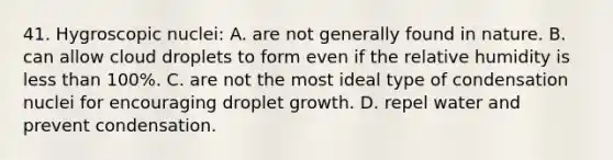 41. Hygroscopic nuclei: A. are not generally found in nature. B. can allow cloud droplets to form even if the relative humidity is <a href='https://www.questionai.com/knowledge/k7BtlYpAMX-less-than' class='anchor-knowledge'>less than</a> 100%. C. are not the most ideal type of condensation nuclei for encouraging droplet growth. D. repel water and prevent condensation.