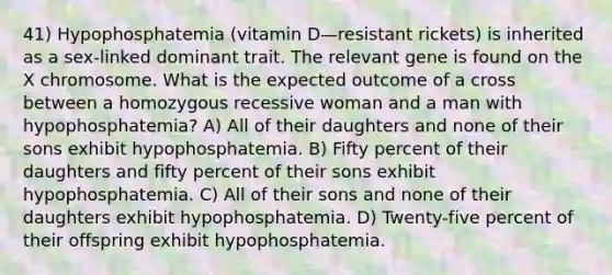 41) Hypophosphatemia (vitamin D—resistant rickets) is inherited as a sex-linked dominant trait. The relevant gene is found on the X chromosome. What is the expected outcome of a cross between a homozygous recessive woman and a man with hypophosphatemia? A) All of their daughters and none of their sons exhibit hypophosphatemia. B) Fifty percent of their daughters and fifty percent of their sons exhibit hypophosphatemia. C) All of their sons and none of their daughters exhibit hypophosphatemia. D) Twenty-five percent of their offspring exhibit hypophosphatemia.