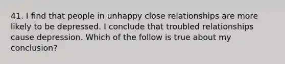 41. I find that people in unhappy close relationships are more likely to be depressed. I conclude that troubled relationships cause depression. Which of the follow is true about my conclusion?