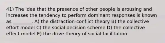 41) The idea that the presence of other people is arousing and increases the tendency to perform dominant responses is known as ________. A) the distraction-conflict theory B) the collective effort model C) the social decision scheme D) the collective effect model E) the drive theory of social facilitation