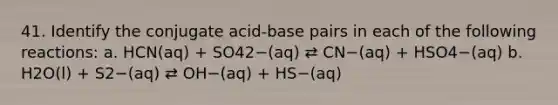 41. Identify the conjugate acid-base pairs in each of the following reactions: a. HCN(aq) + SO42−(aq) ⇄ CN−(aq) + HSO4−(aq) b. H2O(l) + S2−(aq) ⇄ OH−(aq) + HS−(aq)