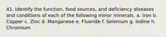 41. Identify the function, food sources, and deficiency diseases and conditions of each of the following minor minerals. a. Iron b. Copper c. Zinc d. Manganese e. Fluoride f. Selenium g. Iodine h. Chromium