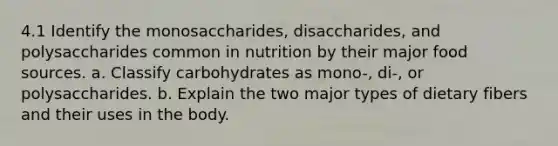 4.1 Identify the monosaccharides, disaccharides, and polysaccharides common in nutrition by their major food sources. a. Classify carbohydrates as mono-, di-, or polysaccharides. b. Explain the two major types of dietary fibers and their uses in the body.