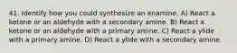 41. Identify how you could synthesize an enamine. A) React a ketone or an aldehyde with a secondary amine. B) React a ketone or an aldehyde with a primary amine. C) React a ylide with a primary amine. D) React a ylide with a secondary amine.