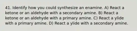 41. Identify how you could synthesize an enamine. A) React a ketone or an aldehyde with a secondary amine. B) React a ketone or an aldehyde with a primary amine. C) React a ylide with a primary amine. D) React a ylide with a secondary amine.