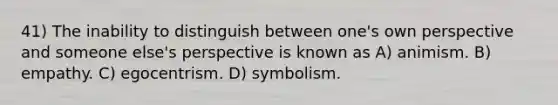 41) The inability to distinguish between one's own perspective and someone else's perspective is known as A) animism. B) empathy. C) egocentrism. D) symbolism.