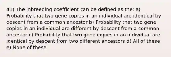 41) The inbreeding coefficient can be defined as the: a) Probability that two gene copies in an individual are identical by descent from a common ancestor b) Probability that two gene copies in an individual are different by descent from a common ancestor c) Probability that two gene copies in an individual are identical by descent from two different ancestors d) All of these e) None of these