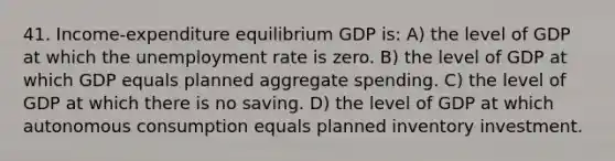 41. Income-expenditure equilibrium GDP is: A) the level of GDP at which the unemployment rate is zero. B) the level of GDP at which GDP equals planned aggregate spending. C) the level of GDP at which there is no saving. D) the level of GDP at which autonomous consumption equals planned inventory investment.