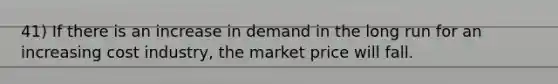 41) If there is an increase in demand in the long run for an increasing cost industry, the market price will fall.