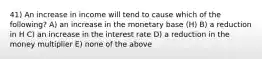 41) An increase in income will tend to cause which of the following? A) an increase in the monetary base (H) B) a reduction in H C) an increase in the interest rate D) a reduction in the money multiplier E) none of the above