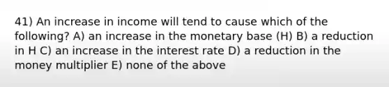 41) An increase in income will tend to cause which of the following? A) an increase in the monetary base (H) B) a reduction in H C) an increase in the interest rate D) a reduction in the money multiplier E) none of the above