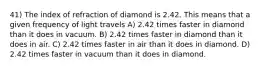 41) The index of refraction of diamond is 2.42. This means that a given frequency of light travels A) 2.42 times faster in diamond than it does in vacuum. B) 2.42 times faster in diamond than it does in air. C) 2.42 times faster in air than it does in diamond. D) 2.42 times faster in vacuum than it does in diamond.