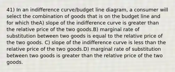 41) In an indifference curve/budget line diagram, a consumer will select the combination of goods that is on the budget line and for which theA) slope of the indifference curve is greater than the relative price of the two goods.B) marginal rate of substitution between two goods is equal to the relative price of the two goods. C) slope of the indifference curve is less than the relative price of the two goods.D) marginal rate of substitution between two goods is greater than the relative price of the two goods.