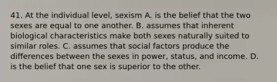 41. At the individual level, sexism A. is the belief that the two sexes are equal to one another. B. assumes that inherent biological characteristics make both sexes naturally suited to similar roles. C. assumes that social factors produce the differences between the sexes in power, status, and income. D. is the belief that one sex is superior to the other.