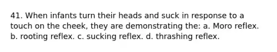 41. When infants turn their heads and suck in response to a touch on the cheek, they are demonstrating the: a. Moro reflex. b. rooting reflex. c. sucking reflex. d. thrashing reflex.