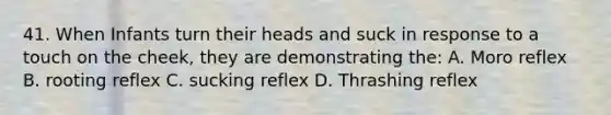 41. When Infants turn their heads and suck in response to a touch on the cheek, they are demonstrating the: A. Moro reflex B. rooting reflex C. sucking reflex D. Thrashing reflex