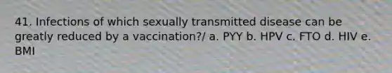 41. Infections of which sexually transmitted disease can be greatly reduced by a vaccination?/ a. PYY b. HPV c. FTO d. HIV e. BMI