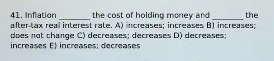 41. Inflation ________ the cost of holding money and ________ the after-tax real interest rate. A) increases; increases B) increases; does not change C) decreases; decreases D) decreases; increases E) increases; decreases