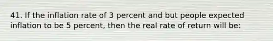 41. If the inflation rate of 3 percent and but people expected inflation to be 5 percent, then the real rate of return will be: