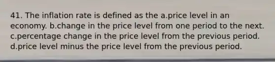 41. The inflation rate is defined as the a.price level in an economy. b.change in the price level from one period to the next. c.percentage change in the price level from the previous period. d.price level minus the price level from the previous period.