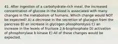 41. After ingestion of a carbohydrate-rich meal, the increased concentration of glucose in the blood is associated with many changes in the metabolism of humans. Which change would NOT be expected? A) a decrease in the secretion of glucagon from the pancreas B) an increase in glycogen phosphorolysis C) an increase in the levels of fructose 2,6-bisphosphate D) activation of phosphorylase b kinase E) All of these changes would be expected.