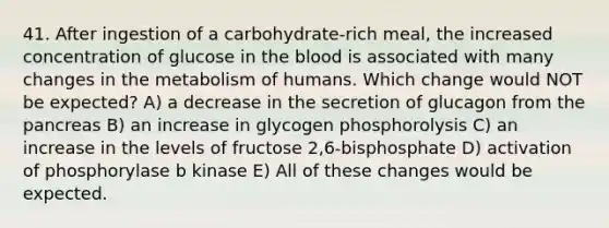 41. After ingestion of a carbohydrate-rich meal, the increased concentration of glucose in the blood is associated with many changes in the metabolism of humans. Which change would NOT be expected? A) a decrease in the secretion of glucagon from the pancreas B) an increase in glycogen phosphorolysis C) an increase in the levels of fructose 2,6-bisphosphate D) activation of phosphorylase b kinase E) All of these changes would be expected.