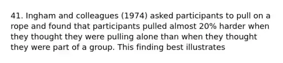 41. Ingham and colleagues (1974) asked participants to pull on a rope and found that participants pulled almost 20% harder when they thought they were pulling alone than when they thought they were part of a group. This finding best illustrates