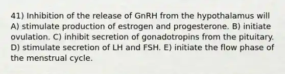 41) Inhibition of the release of GnRH from the hypothalamus will A) stimulate production of estrogen and progesterone. B) initiate ovulation. C) inhibit secretion of gonadotropins from the pituitary. D) stimulate secretion of LH and FSH. E) initiate the flow phase of the menstrual cycle.