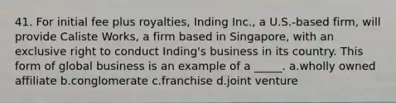 41. For initial fee plus royalties, Inding Inc., a U.S.-based firm, will provide Caliste Works, a firm based in Singapore, with an exclusive right to conduct Inding's business in its country. This form of global business is an example of a _____. a.wholly owned affiliate b.conglomerate c.franchise d.joint venture