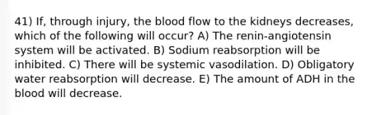 41) If, through injury, the blood flow to the kidneys decreases, which of the following will occur? A) The renin-angiotensin system will be activated. B) Sodium reabsorption will be inhibited. C) There will be systemic vasodilation. D) Obligatory water reabsorption will decrease. E) The amount of ADH in the blood will decrease.