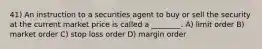 41) An instruction to a securities agent to buy or sell the security at the current market price is called a ________. A) limit order B) market order C) stop loss order D) margin order