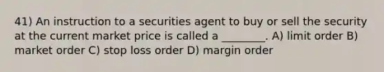 41) An instruction to a securities agent to buy or sell the security at the current market price is called a ________. A) limit order B) market order C) stop loss order D) margin order