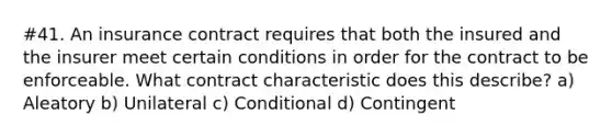 #41. An insurance contract requires that both the insured and the insurer meet certain conditions in order for the contract to be enforceable. What contract characteristic does this describe? a) Aleatory b) Unilateral c) Conditional d) Contingent