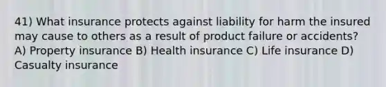 41) What insurance protects against liability for harm the insured may cause to others as a result of product failure or accidents? A) Property insurance B) Health insurance C) Life insurance D) Casualty insurance