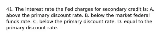 41. The interest rate the Fed charges for secondary credit is: A. above the primary discount rate. B. below the market federal funds rate. C. below the primary discount rate. D. equal to the primary discount rate.