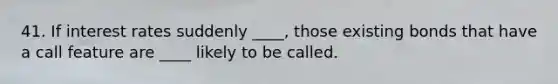 41. If interest rates suddenly ____, those existing bonds that have a call feature are ____ likely to be called.