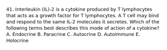 41. Interleukin (IL)-2 is a cytokine produced by T lymphocytes that acts as a growth factor for T lymphocytes. A T cell may bind and respond to the same IL-2 molecules it secretes. Which of the following terms best describes this mode of action of a cytokine? A. Endocrine B. Paracrine C. Autocrine D. Autoimmune E. Holocrine