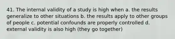 41. The internal validity of a study is high when a. the results generalize to other situations b. the results apply to other groups of people c. potential confounds are properly controlled d. external validity is also high (they go together)