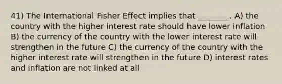 41) The International Fisher Effect implies that ________. A) the country with the higher interest rate should have lower inflation B) the currency of the country with the lower interest rate will strengthen in the future C) the currency of the country with the higher interest rate will strengthen in the future D) interest rates and inflation are not linked at all