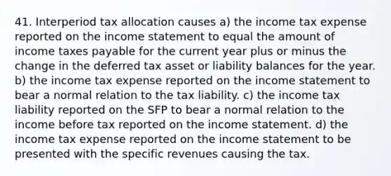 41. Interperiod tax allocation causes a) the income tax expense reported on the income statement to equal the amount of income taxes payable for the current year plus or minus the change in the deferred tax asset or liability balances for the year. b) the income tax expense reported on the income statement to bear a normal relation to the tax liability. c) the income tax liability reported on the SFP to bear a normal relation to the income before tax reported on the income statement. d) the income tax expense reported on the income statement to be presented with the specific revenues causing the tax.