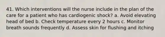 41. Which interventions will the nurse include in the plan of the care for a patient who has cardiogenic shock? a. Avoid elevating head of bed b. Check temperature every 2 hours c. Monitor breath sounds frequently d. Assess skin for flushing and itching