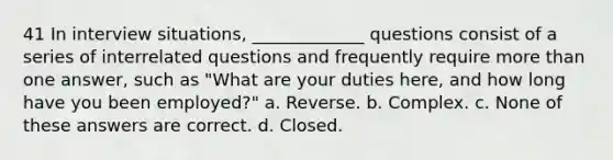 41 In interview situations, _____________ questions consist of a series of interrelated questions and frequently require more than one answer, such as "What are your duties here, and how long have you been employed?" a. Reverse. b. Complex. c. None of these answers are correct. d. Closed.