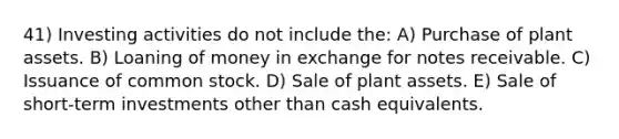 41) Investing activities do not include the: A) Purchase of plant assets. B) Loaning of money in exchange for <a href='https://www.questionai.com/knowledge/kNWH1Okbso-notes-receivable' class='anchor-knowledge'>notes receivable</a>. C) Issuance of common stock. D) Sale of plant assets. E) Sale of short-term investments other than cash equivalents.