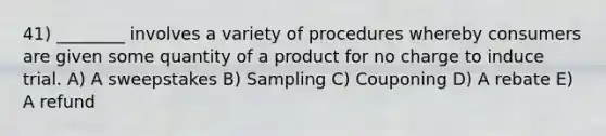 41) ________ involves a variety of procedures whereby consumers are given some quantity of a product for no charge to induce trial. A) A sweepstakes B) Sampling C) Couponing D) A rebate E) A refund