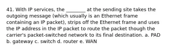 41. With IP services, the ________ at the sending site takes the outgoing message (which usually is an Ethernet frame containing an IP packet), strips off the Ethernet frame and uses the IP address in the IP packet to route the packet though the carrier's packet‐switched network to its final destination. a. PAD b. gateway c. switch d. router e. WAN