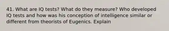 41. What are IQ tests? What do they measure? Who developed IQ tests and how was his conception of intelligence similar or different from theorists of Eugenics. Explain