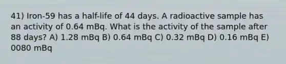 41) Iron-59 has a half-life of 44 days. A radioactive sample has an activity of 0.64 mBq. What is the activity of the sample after 88 days? A) 1.28 mBq B) 0.64 mBq C) 0.32 mBq D) 0.16 mBq E) 0080 mBq