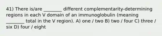 41) There is/are ________ different complementarity-determining regions in each V domain of an immunoglobulin (meaning ________ total in the V region). A) one / two B) two / four C) three / six D) four / eight