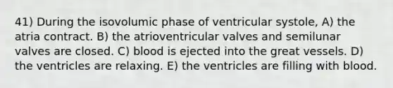 41) During the isovolumic phase of ventricular systole, A) the atria contract. B) the atrioventricular valves and semilunar valves are closed. C) blood is ejected into the great vessels. D) the ventricles are relaxing. E) the ventricles are filling with blood.