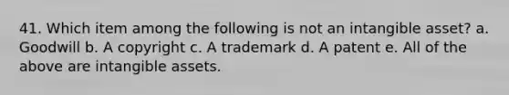 41. Which item among the following is not an intangible asset? a. Goodwill b. A copyright c. A trademark d. A patent e. All of the above are intangible assets.